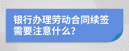 银行办理劳动合同续签需要注意什么？