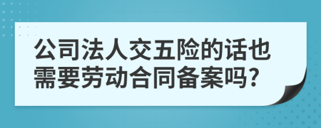 公司法人交五险的话也需要劳动合同备案吗?