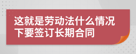 这就是劳动法什么情况下要签订长期合同