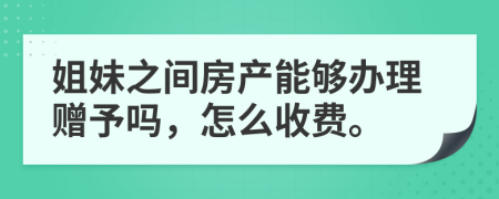 姐妹之间房产能够办理赠予吗，怎么收费。