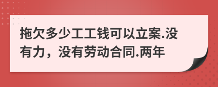 拖欠多少工工钱可以立案.没有力，没有劳动合同.两年