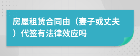 房屋租赁合同由（妻子或丈夫）代签有法律效应吗