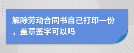 解除劳动合同书自己打印一份，盖章签字可以吗