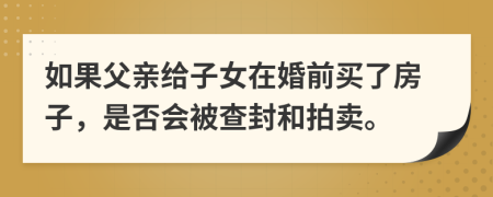 如果父亲给子女在婚前买了房子，是否会被查封和拍卖。