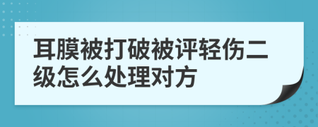 耳膜被打破被评轻伤二级怎么处理对方