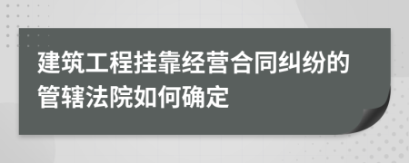 建筑工程挂靠经营合同纠纷的管辖法院如何确定