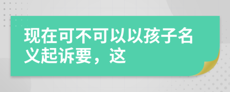 现在可不可以以孩子名义起诉要，这