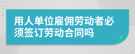 用人单位雇佣劳动者必须签订劳动合同吗