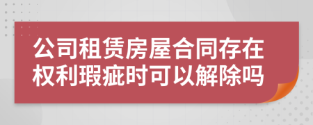 公司租赁房屋合同存在权利瑕疵时可以解除吗