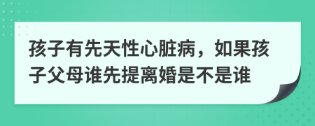 孩子有先天性心脏病，如果孩子父母谁先提离婚是不是谁