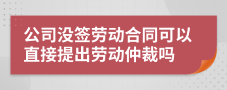 公司没签劳动合同可以直接提出劳动仲裁吗