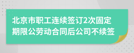 北京市职工连续签订2次固定期限公劳动合同后公司不续签