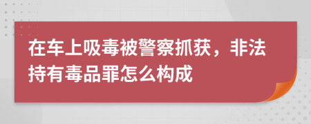 在车上吸毒被警察抓获，非法持有毒品罪怎么构成