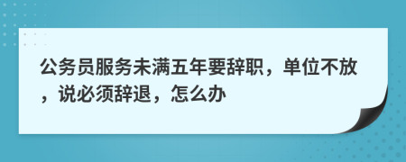 公务员服务未满五年要辞职，单位不放，说必须辞退，怎么办