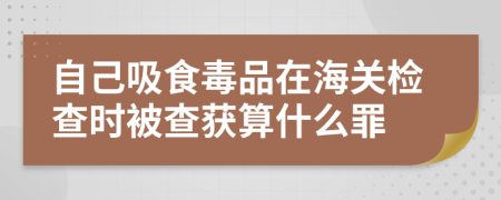 自己吸食毒品在海关检查时被查获算什么罪