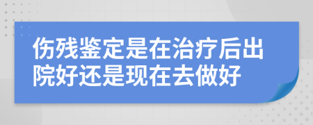 伤残鉴定是在治疗后出院好还是现在去做好