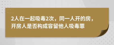 2人在一起吸毒2次，同一人开的房，开房人是否构成容留他人吸毒罪