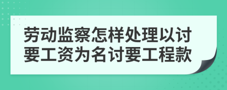 劳动监察怎样处理以讨要工资为名讨要工程款