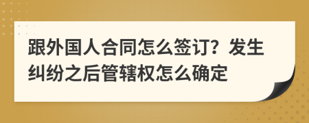 跟外国人合同怎么签订？发生纠纷之后管辖权怎么确定