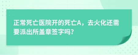 正常死亡医院开的死亡A，去火化还需要派出所盖章签字吗？