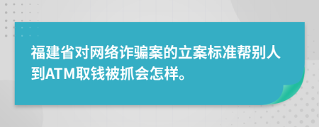 福建省对网络诈骗案的立案标准帮别人到ATM取钱被抓会怎样。