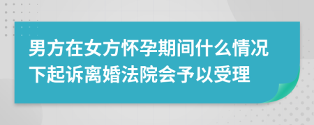 男方在女方怀孕期间什么情况下起诉离婚法院会予以受理