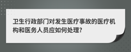 卫生行政部门对发生医疗事故的医疗机构和医务人员应如何处理?