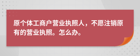 原个体工商户营业执照人，不愿注销原有的营业执照。怎么办。