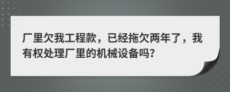 厂里欠我工程款，已经拖欠两年了，我有权处理厂里的机械设备吗？