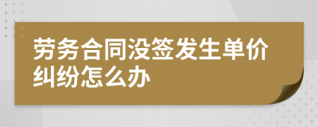 劳务合同没签发生单价纠纷怎么办