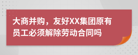 大商并购，友好XX集团原有员工必须解除劳动合同吗