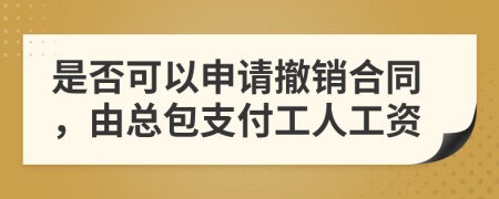 是否可以申请撤销合同，由总包支付工人工资