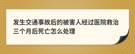 发生交通事故后的被害人经过医院救治三个月后死亡怎么处理