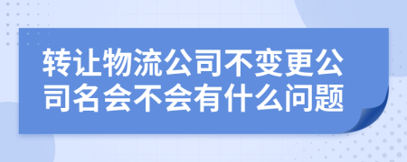 转让物流公司不变更公司名会不会有什么问题