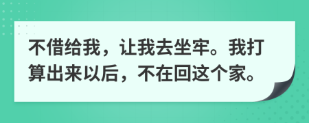 不借给我，让我去坐牢。我打算出来以后，不在回这个家。