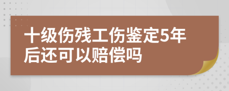 十级伤残工伤鉴定5年后还可以赔偿吗