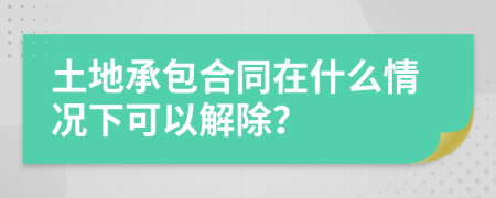 土地承包合同在什么情况下可以解除？