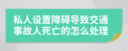 私人设置障碍导致交通事故人死亡的怎么处理