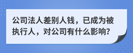 公司法人差别人钱，已成为被执行人，对公司有什么影响？