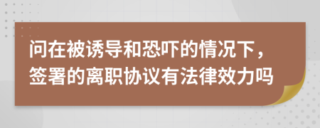 问在被诱导和恐吓的情况下，签署的离职协议有法律效力吗