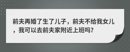 前夫再婚了生了儿子，前夫不给我女儿，我可以去前夫家附近上班吗？