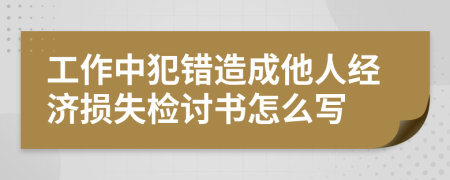 工作中犯错造成他人经济损失检讨书怎么写