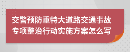 交警预防重特大道路交通事故专项整治行动实施方案怎么写