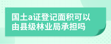 国土a证登记面积可以由县级林业局承担吗