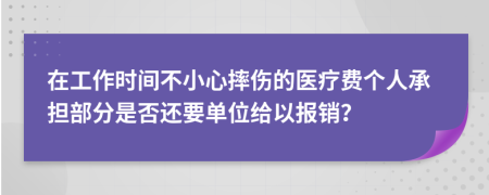 在工作时间不小心摔伤的医疗费个人承担部分是否还要单位给以报销？