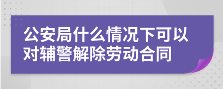 公安局什么情况下可以对辅警解除劳动合同