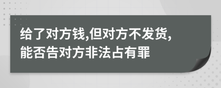 给了对方钱,但对方不发货,能否告对方非法占有罪