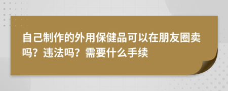 自己制作的外用保健品可以在朋友圈卖吗？违法吗？需要什么手续