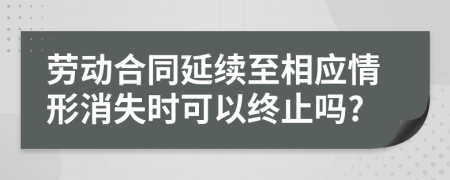 劳动合同延续至相应情形消失时可以终止吗?