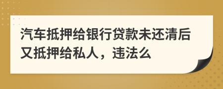 汽车抵押给银行贷款未还清后又抵押给私人，违法么